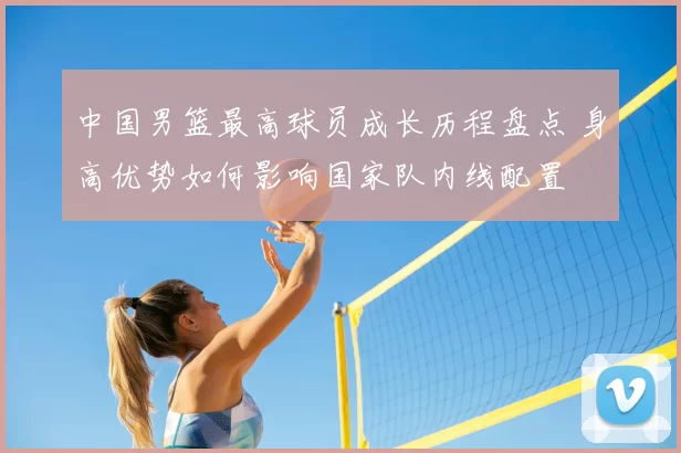 中国男篮最高球员成长历程盘点 身高优势如何影响国家队内线配置