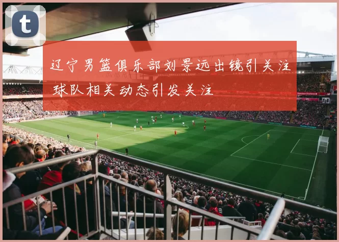 辽宁男篮俱乐部刘景远出镜引关注 球队相关动态引发关注