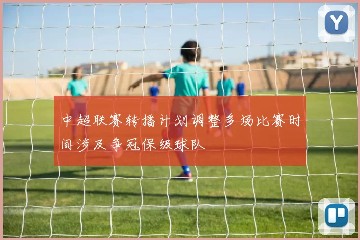 中超联赛转播计划调整多场比赛时间涉及争冠保级球队