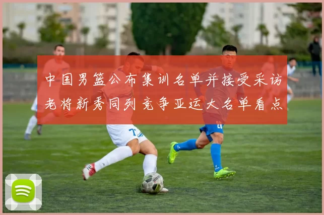 中国男篮公布集训名单并接受采访老将新秀同列竞争亚运大名单看点