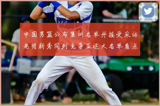 中国男篮公布集训名单并接受采访老将新秀同列竞争亚运大名单看点