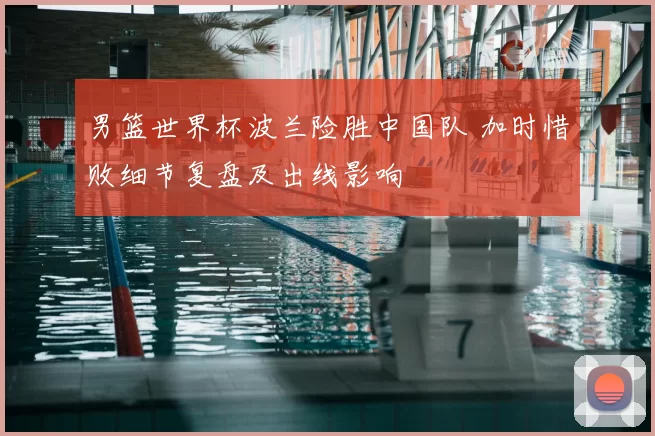 男篮世界杯波兰险胜中国队 加时惜败细节复盘及出线影响