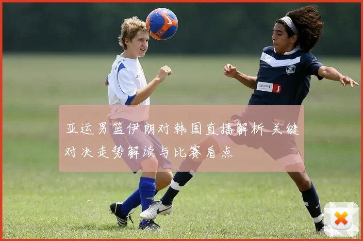 亚运男篮伊朗对韩国直播解析 关键对决走势解读与比赛看点