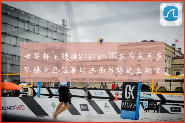 世界杯主题曲gogogo MV发布采用多队镜头凸显赛时画面与球迷互动传播影响看点
