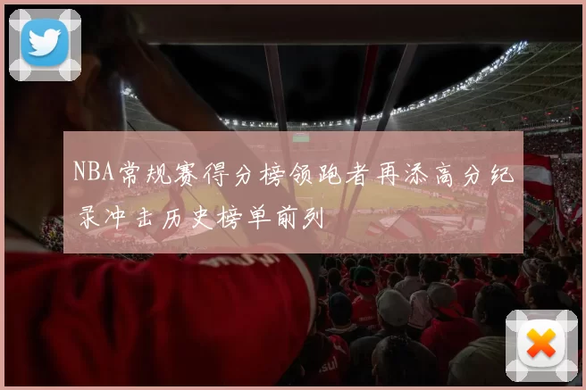 NBA常规赛得分榜领跑者再添高分纪录冲击历史榜单前列