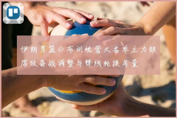 伊朗男篮公布训练营大名单主力缺席致备战调整与锋线轮换考量