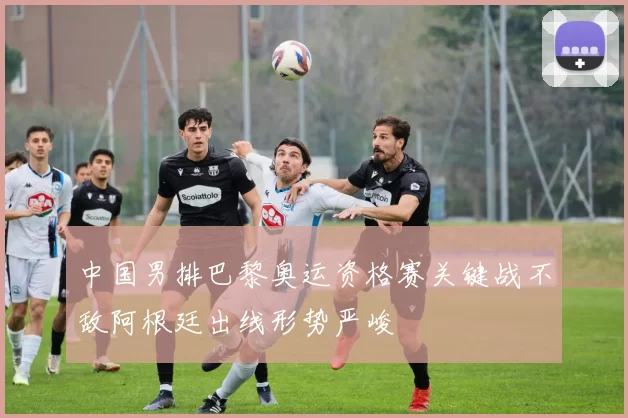 中国男排巴黎奥运资格赛关键战不敌阿根廷出线形势严峻