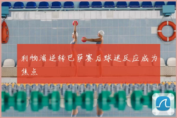 利物浦逆转巴萨赛后球迷反应成为焦点