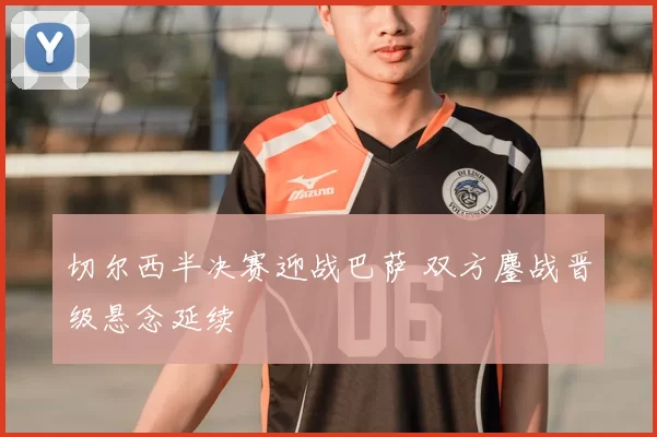 切尔西半决赛迎战巴萨 双方鏖战晋级悬念延续