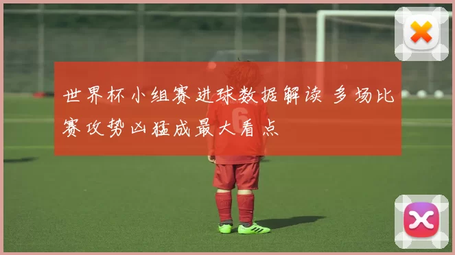 世界杯小组赛进球数据解读 多场比赛攻势凶猛成最大看点