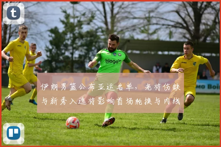 伊朗男篮公布亚运名单，老将伤缺与新秀入选将影响首场轮换与内线表现