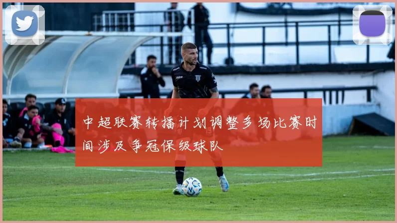 中超联赛转播计划调整多场比赛时间涉及争冠保级球队