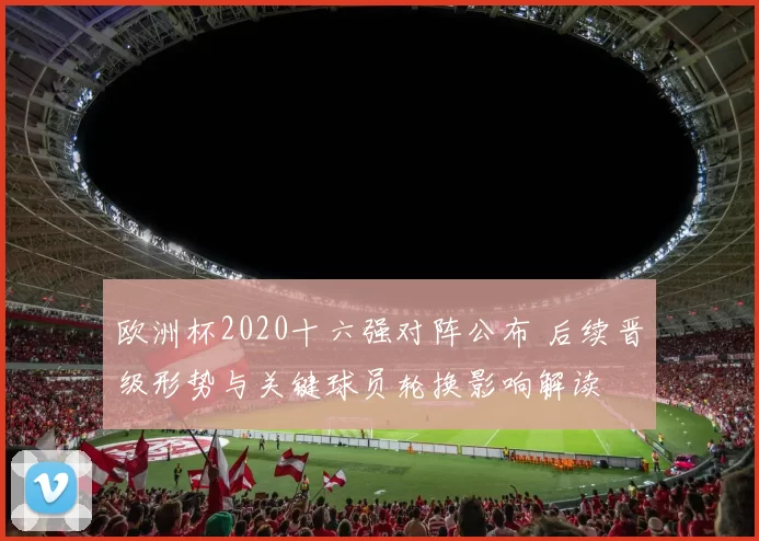 欧洲杯2020十六强对阵公布 后续晋级形势与关键球员轮换影响解读