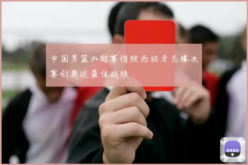 中国男篮加时赛惜败西班牙无缘决赛创奥运最佳战绩