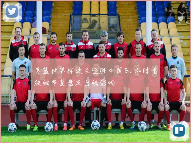 男篮世界杯波兰险胜中国队 加时惜败细节复盘及出线影响