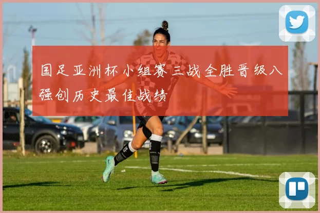 国足亚洲杯小组赛三战全胜晋级八强创历史最佳战绩