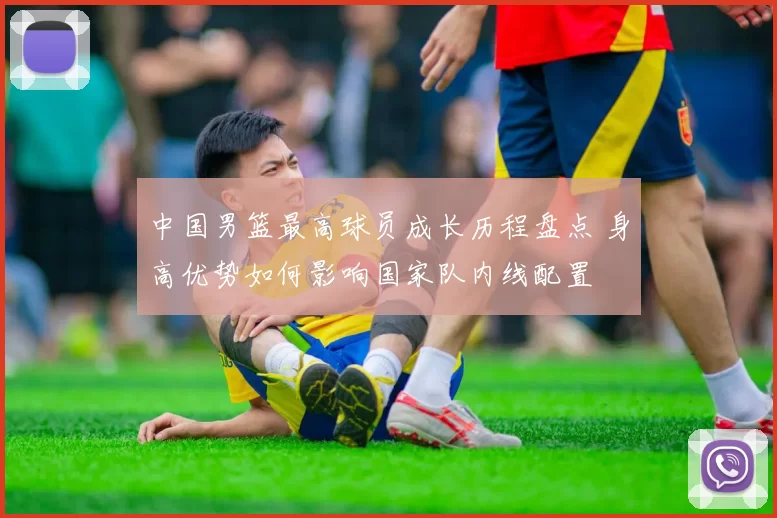 中国男篮最高球员成长历程盘点 身高优势如何影响国家队内线配置