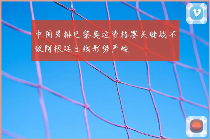 中国男排巴黎奥运资格赛关键战不敌阿根廷出线形势严峻