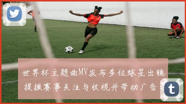 世界杯主题曲MV发布多位球星出镜 提振赛事关注与收视并带动广告合作