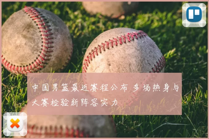 中国男篮最近赛程公布 多场热身与大赛检验新阵容实力