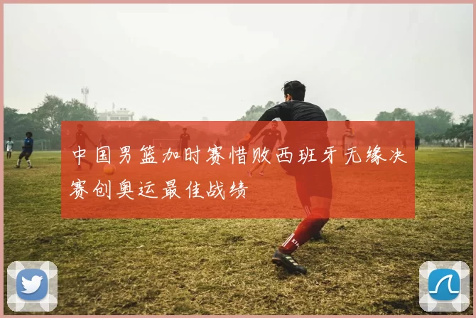 中国男篮加时赛惜败西班牙无缘决赛创奥运最佳战绩