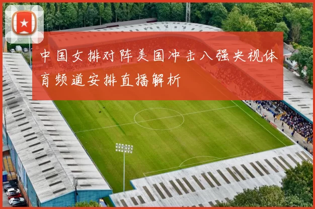 中国女排对阵美国冲击八强央视体育频道安排直播解析