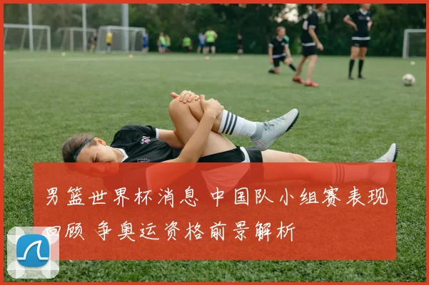 男篮世界杯消息 中国队小组赛表现回顾 争奥运资格前景解析