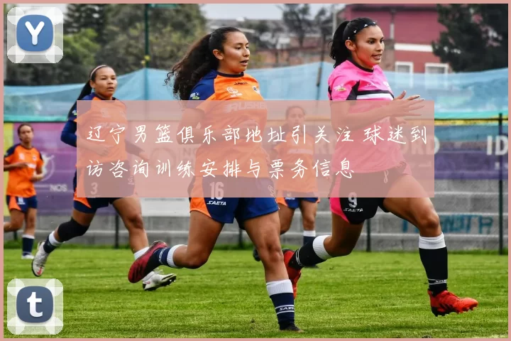 辽宁男篮俱乐部地址引关注 球迷到访咨询训练安排与票务信息