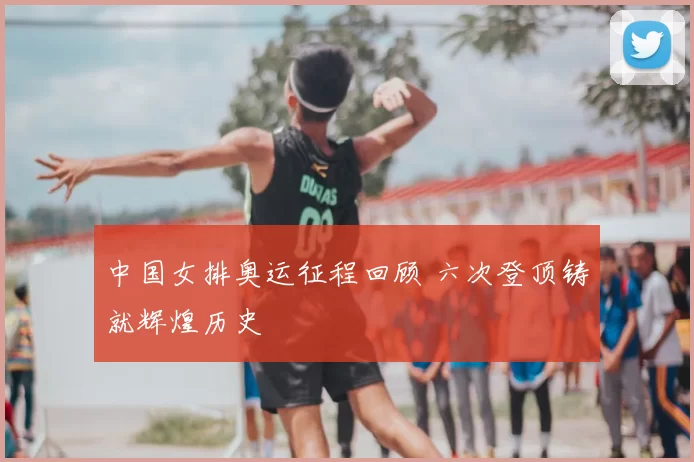 中国女排奥运征程回顾 六次登顶铸就辉煌历史