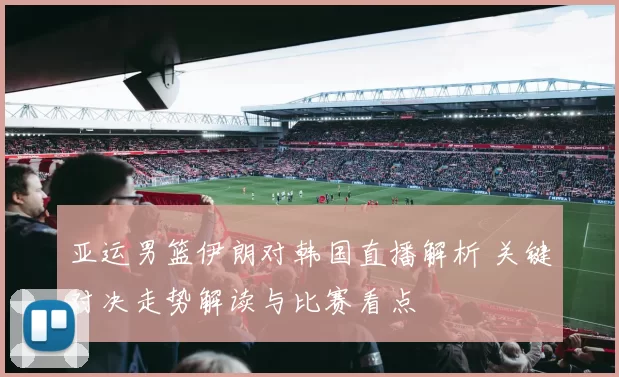 亚运男篮伊朗对韩国直播解析 关键对决走势解读与比赛看点