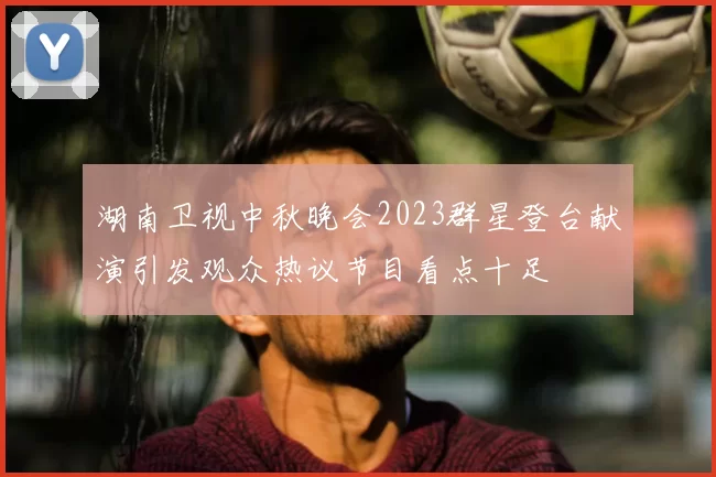 湖南卫视中秋晚会2023群星登台献演引发观众热议节目看点十足