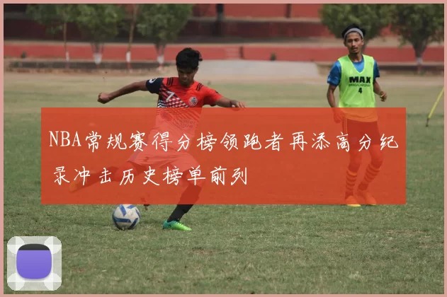 NBA常规赛得分榜领跑者再添高分纪录冲击历史榜单前列