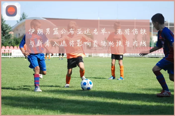 伊朗男篮公布亚运名单，老将伤缺与新秀入选将影响首场轮换与内线表现