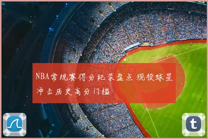 NBA常规赛得分纪录盘点 现役球星冲击历史高分门槛