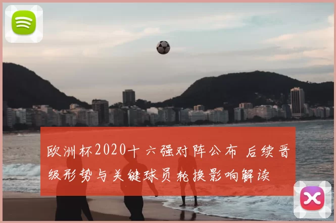 欧洲杯2020十六强对阵公布 后续晋级形势与关键球员轮换影响解读