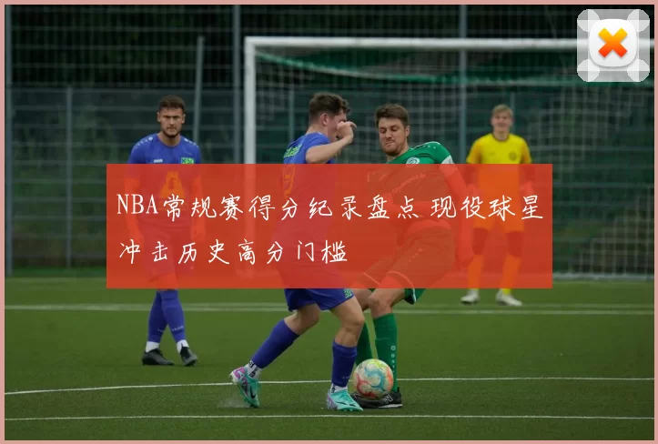 NBA常规赛得分纪录盘点 现役球星冲击历史高分门槛