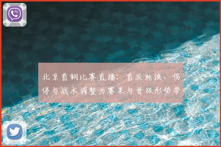 北京首钢比赛直播：首发轮换、伤停与战术调整为赛果与晋级形势带来关键影响