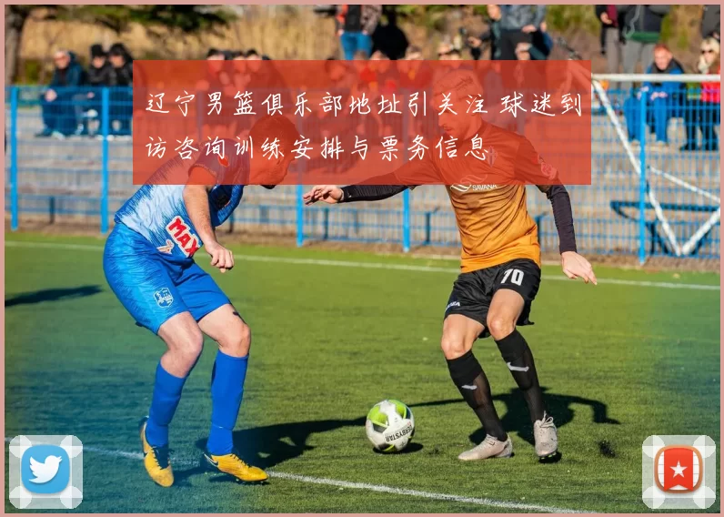 辽宁男篮俱乐部地址引关注 球迷到访咨询训练安排与票务信息