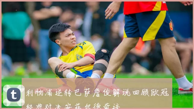 利物浦逆转巴萨詹俊解说回顾欧冠经典对决安菲尔德奇迹