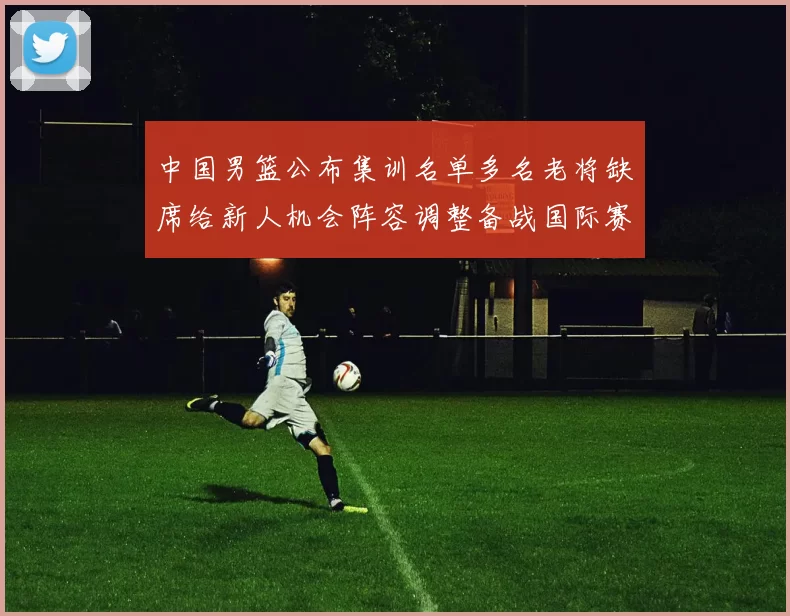 中国男篮公布集训名单多名老将缺席给新人机会阵容调整备战国际赛