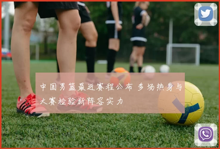 中国男篮最近赛程公布 多场热身与大赛检验新阵容实力