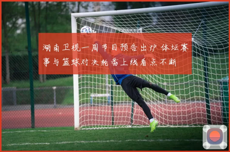 湖南卫视一周节目预告出炉 体坛赛事与篮球对决轮番上线看点不断