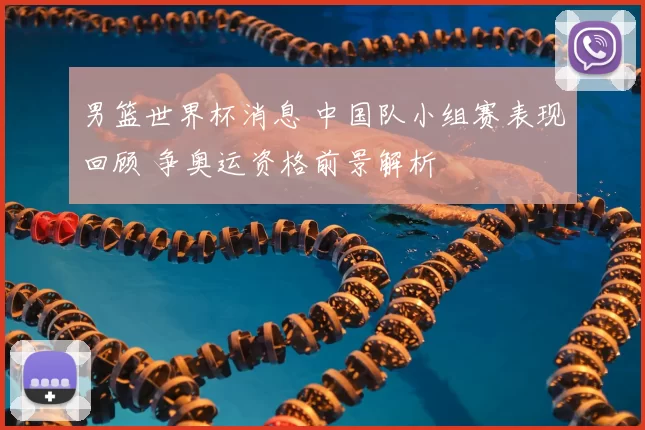 男篮世界杯消息 中国队小组赛表现回顾 争奥运资格前景解析