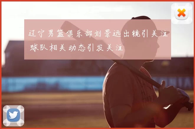 辽宁男篮俱乐部刘景远出镜引关注 球队相关动态引发关注